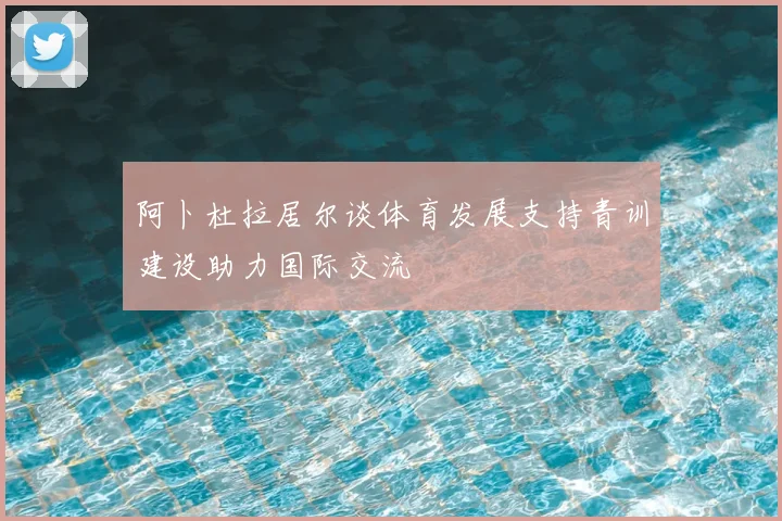 阿卜杜拉居尔谈体育发展支持青训建设助力国际交流