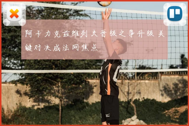 阿卡力克兹维列夫晋级之争升级 关键对决成法网焦点