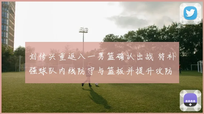 刘传兴重返八一男篮确认出战 将补强球队内线防守与篮板并提升攻防稳定性