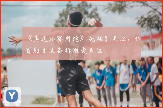 《奥运比赛用枪》亮相引关注,体育射击装备标准受关注