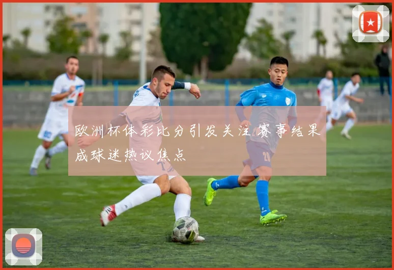 欧洲杯体彩比分引发关注 赛事结果成球迷热议焦点