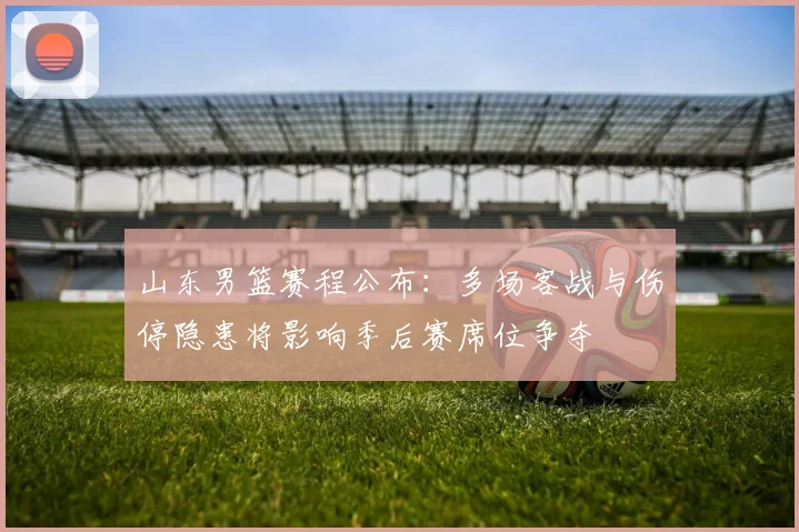 山东男篮赛程公布：多场客战与伤停隐患将影响季后赛席位争夺