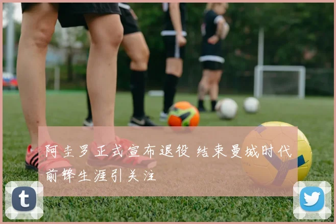 阿圭罗正式宣布退役 结束曼城时代前锋生涯引关注