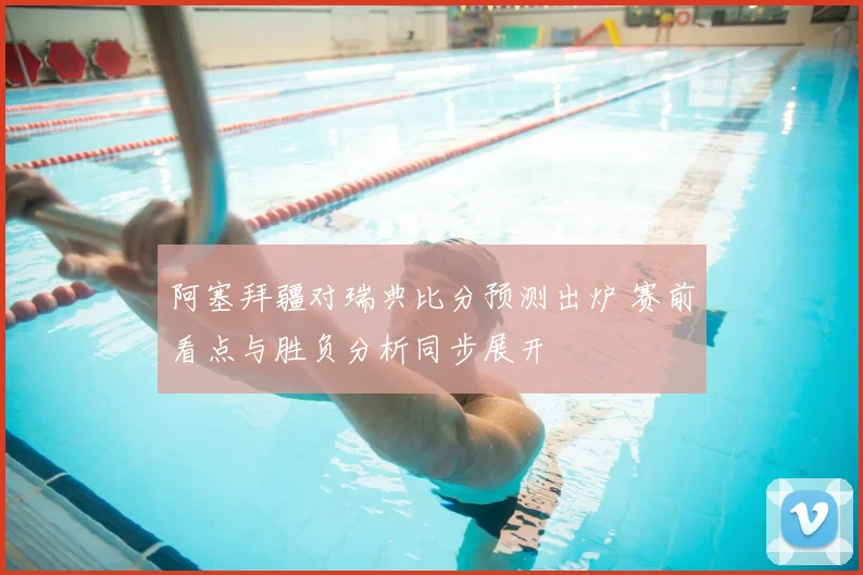 阿塞拜疆对瑞典比分预测出炉 赛前看点与胜负分析同步展开
