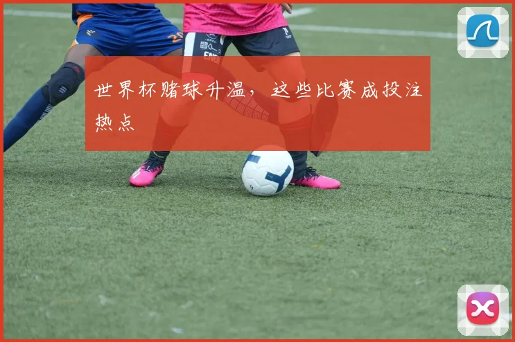 世界杯赌球升温,这些比赛成投注热点