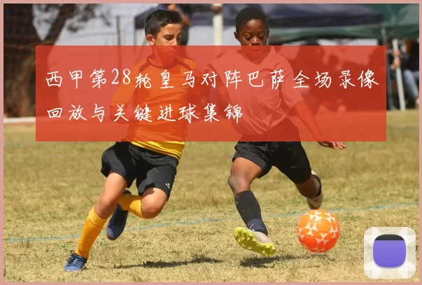 西甲第28轮皇马对阵巴萨全场录像回放与关键进球集锦