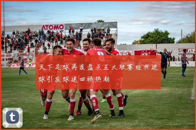 天下足球再度盘点五大联赛经典进球引发球迷回顾热潮