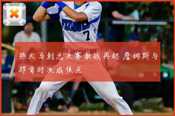 热火马刺总决赛激战再起 詹姆斯与邓肯对决成焦点