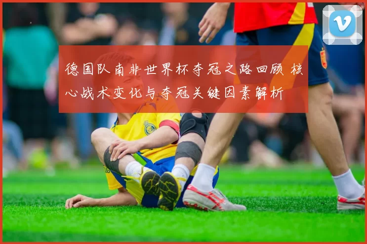 德国队南非世界杯夺冠之路回顾 核心战术变化与夺冠关键因素解析