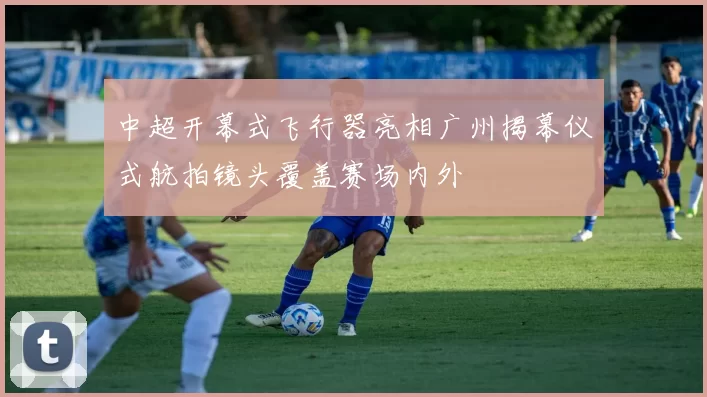 中超开幕式飞行器亮相广州揭幕仪式航拍镜头覆盖赛场内外