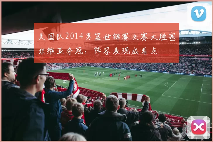 美国队2014男篮世锦赛决赛大胜塞尔维亚夺冠，阵容表现成看点