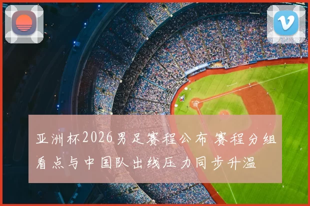亚洲杯2026男足赛程公布 赛程分组看点与中国队出线压力同步升温