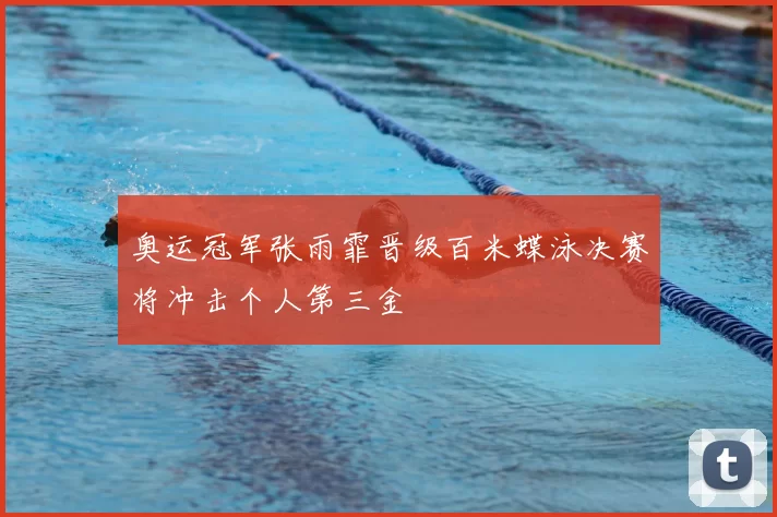 奥运冠军张雨霏晋级百米蝶泳决赛将冲击个人第三金