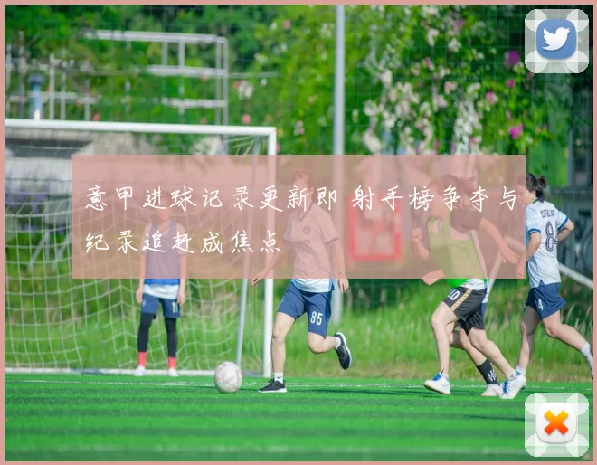 意甲进球记录更新即 射手榜争夺与纪录追赶成焦点