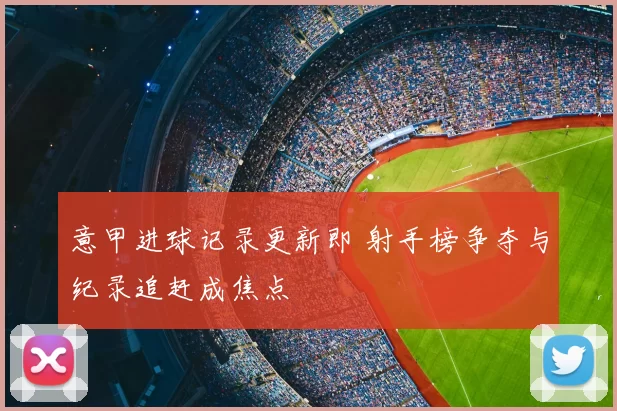 意甲进球记录更新即 射手榜争夺与纪录追赶成焦点