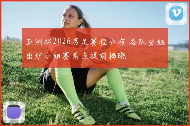 亚洲杯2026男足赛程公布 各队分组出炉小组赛看点提前揭晓