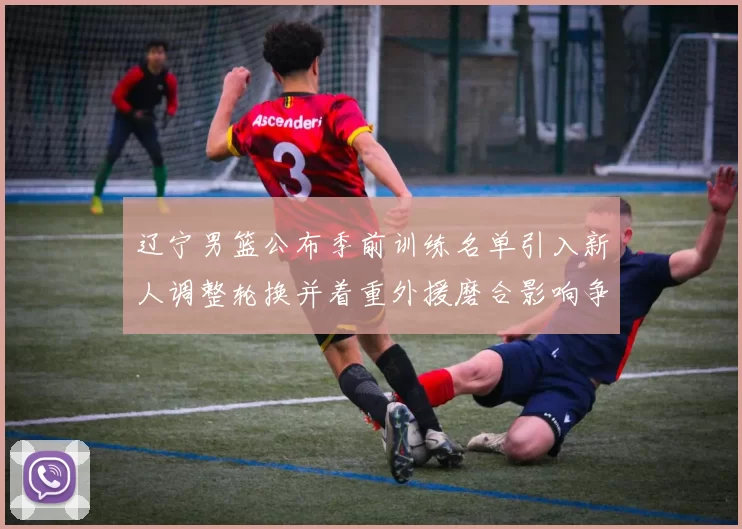 辽宁男篮公布季前训练名单引入新人调整轮换并着重外援磨合影响争冠