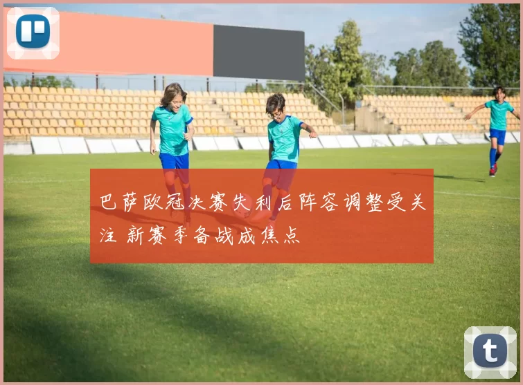 巴萨欧冠决赛失利后阵容调整受关注 新赛季备战成焦点