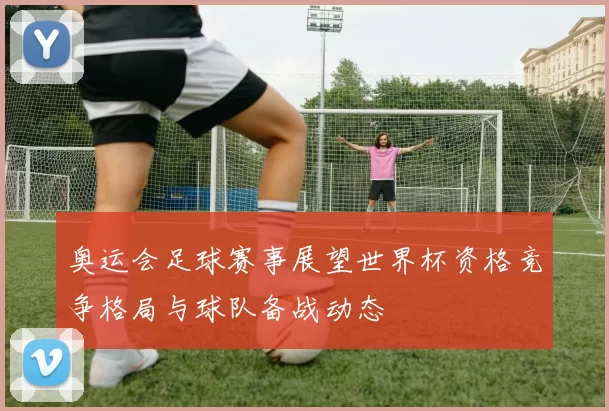 奥运会足球赛事展望世界杯资格竞争格局与球队备战动态