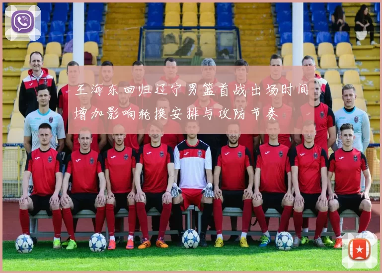 王海东回归辽宁男篮首战出场时间增加影响轮换安排与攻防节奏