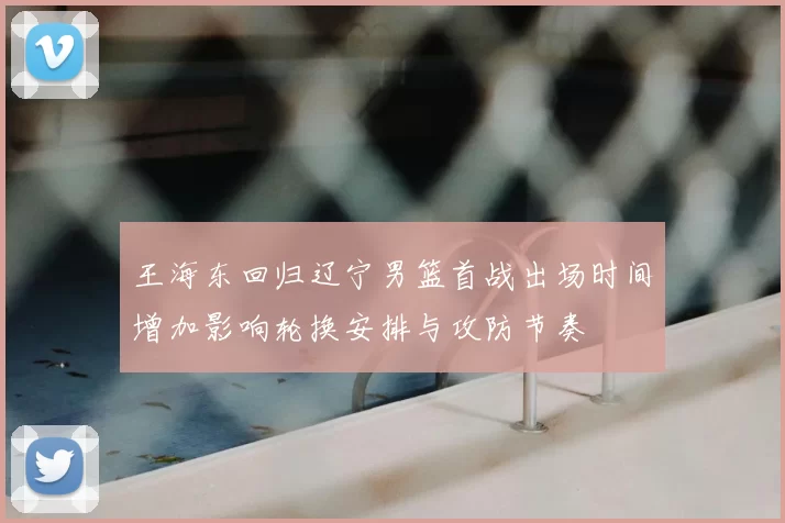 王海东回归辽宁男篮首战出场时间增加影响轮换安排与攻防节奏