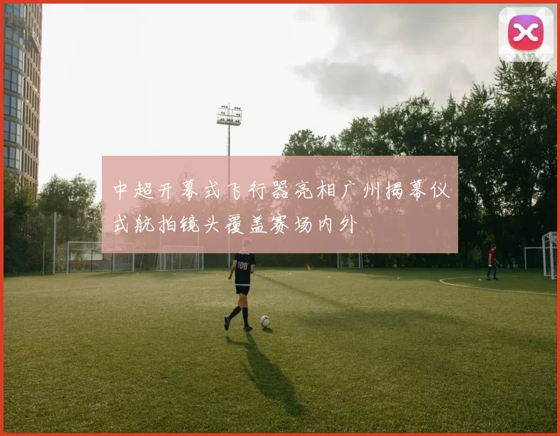 中超开幕式飞行器亮相广州揭幕仪式航拍镜头覆盖赛场内外