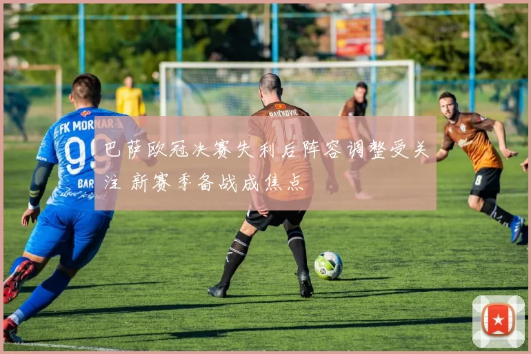 巴萨欧冠决赛失利后阵容调整受关注 新赛季备战成焦点